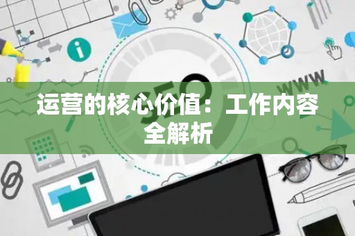 运营的核心价值:工作内容全解析 运营的核心价值:工作内容全解析